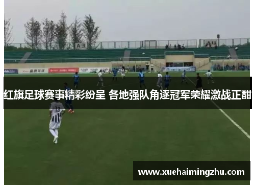 红旗足球赛事精彩纷呈 各地强队角逐冠军荣耀激战正酣