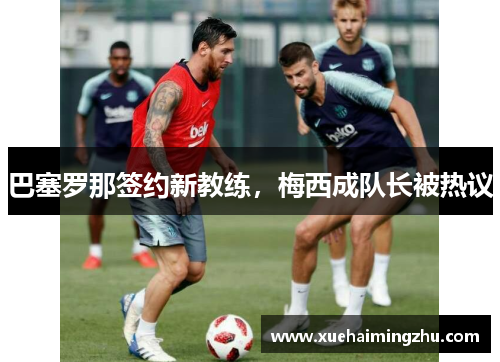 巴塞罗那签约新教练，梅西成队长被热议