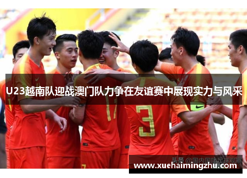 U23越南队迎战澳门队力争在友谊赛中展现实力与风采