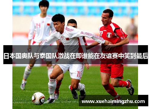 日本国奥队与泰国队激战在即谁能在友谊赛中笑到最后